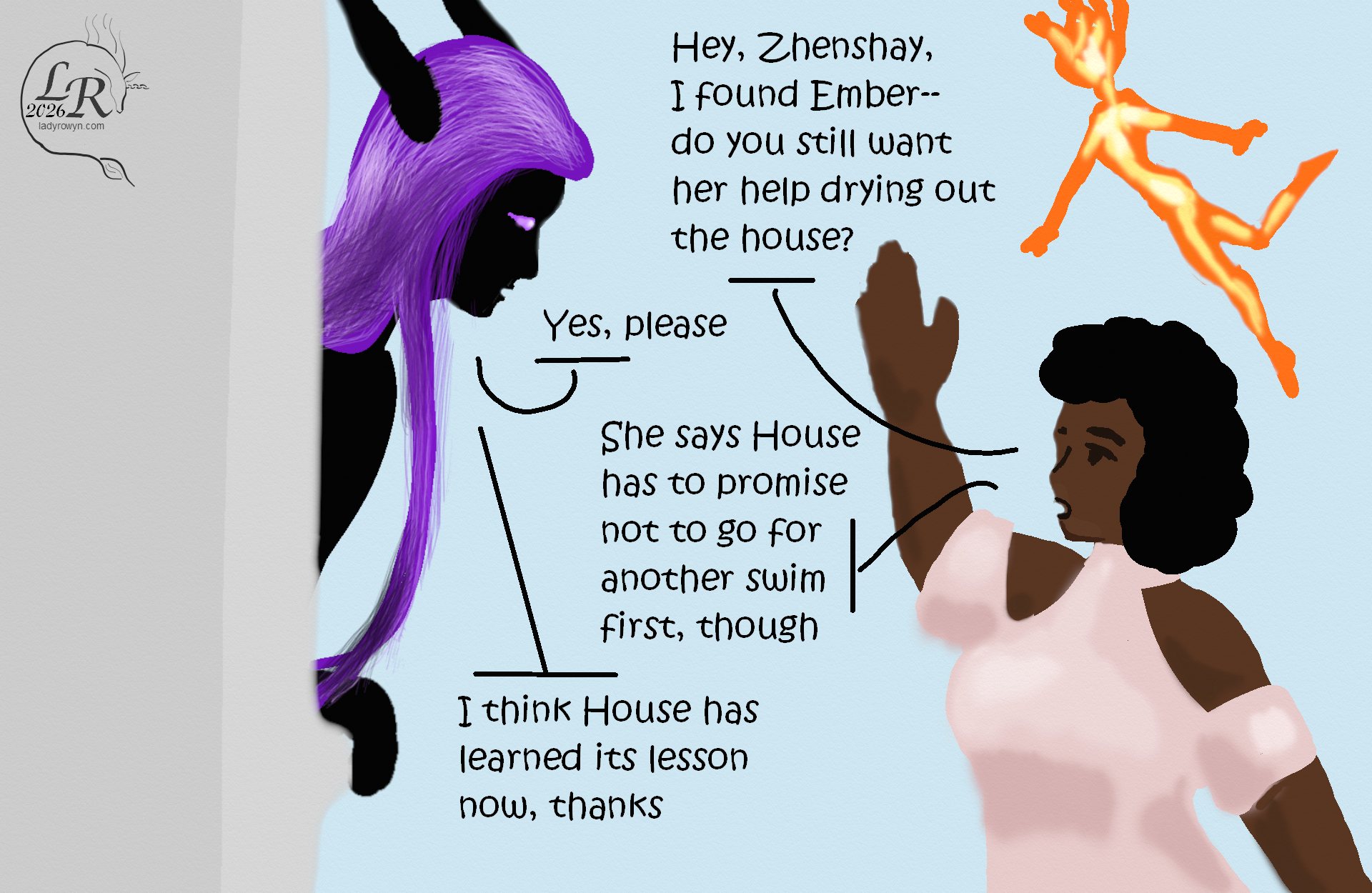 
Simple colored cartoon. 

Piper, a plump human woman with black hair and brown skin, outside the window: “Hey, Zhenshay! I found Ember, do you still want her help drying out the house?” 
Zhenhay, a reflectionless black man with horns and long purple hair, sticking his head out the window: “Yes, please” 
Piper: “Ember says House has to promise not to go for another swim first” 
Zhenshay: “I think House has learned its lesson now, thanks” 
